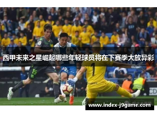 西甲未来之星崛起哪些年轻球员将在下赛季大放异彩
