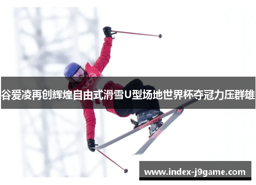 谷爱凌再创辉煌自由式滑雪U型场地世界杯夺冠力压群雄