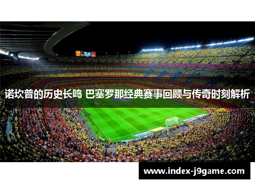 诺坎普的历史长鸣 巴塞罗那经典赛事回顾与传奇时刻解析