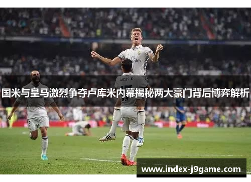 国米与皇马激烈争夺卢库米内幕揭秘两大豪门背后博弈解析