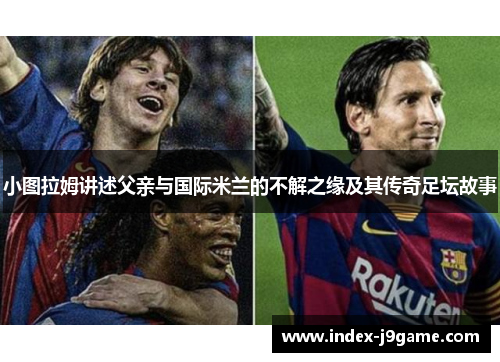 小图拉姆讲述父亲与国际米兰的不解之缘及其传奇足坛故事