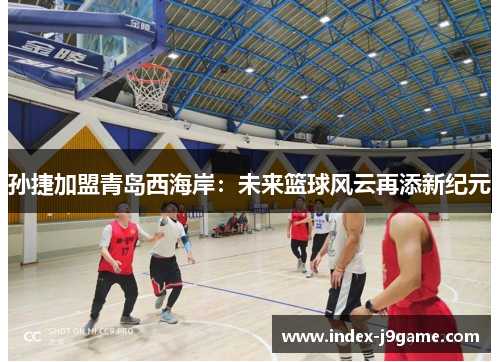 孙捷加盟青岛西海岸：未来篮球风云再添新纪元
