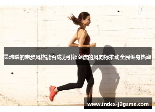 吴玮曦的跑步风格能否成为引领潮流的风向标推动全民健身热潮