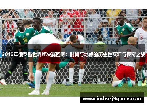 2018年俄罗斯世界杯决赛回顾：时间与地点的历史性交汇与传奇之战