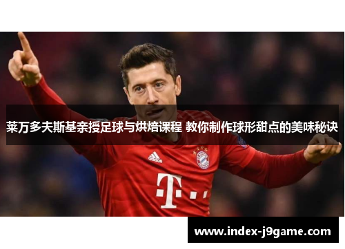 莱万多夫斯基亲授足球与烘焙课程 教你制作球形甜点的美味秘诀