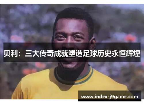 贝利：三大传奇成就塑造足球历史永恒辉煌