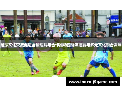 足球文化交流促进全球理解与合作推动国际友谊赛与多元文化融合发展 足球文化交流促进全球理解与合作推动国际友谊赛与多元文化融合发展