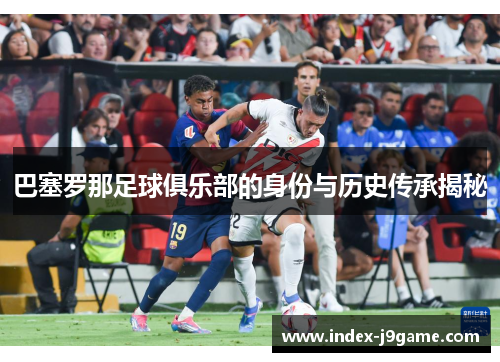 巴塞罗那足球俱乐部的身份与历史传承揭秘 巴塞罗那足球俱乐部的身份与历史传承揭秘