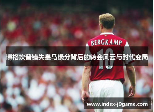 博格坎普错失皇马缘分背后的转会风云与时代变局 博格坎普错失皇马缘分背后的转会风云与时代变局