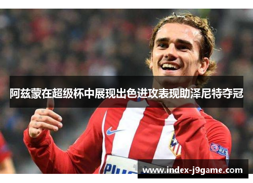 阿兹蒙在超级杯中展现出色进攻表现助泽尼特夺冠