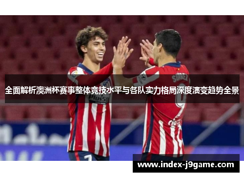 全面解析澳洲杯赛事整体竞技水平与各队实力格局深度演变趋势全景 全面解析澳洲杯赛事整体竞技水平与各队实力格局深度演变趋势全景