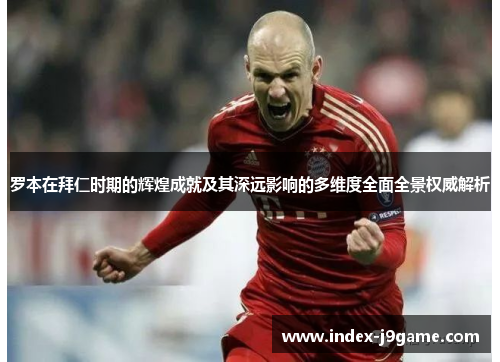 罗本在拜仁时期的辉煌成就及其深远影响的多维度全面全景权威解析 罗本在拜仁时期的辉煌成就及其深远影响的多维度全面全景权威解析