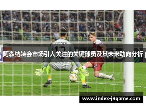 阿森纳转会市场引人关注的关键球员及其未来动向分析 阿森纳转会市场引人关注的关键球员及其未来动向分析