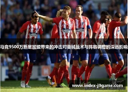 马竞9500万新星加盟带来的冲击对曼城战术与阵容调整的深远影响