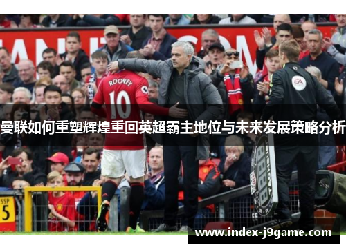 曼联如何重塑辉煌重回英超霸主地位与未来发展策略分析