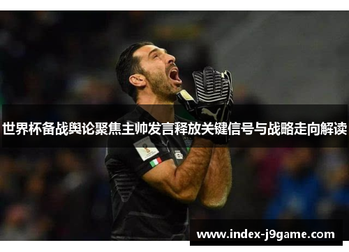 世界杯备战舆论聚焦主帅发言释放关键信号与战略走向解读