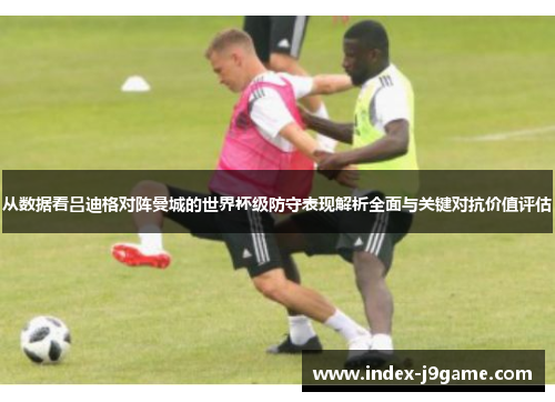 从数据看吕迪格对阵曼城的世界杯级防守表现解析全面与关键对抗价值评估