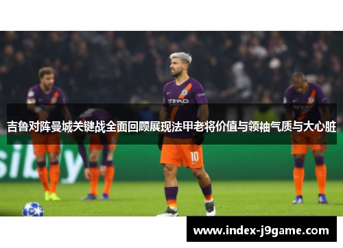 吉鲁对阵曼城关键战全面回顾展现法甲老将价值与领袖气质与大心脏