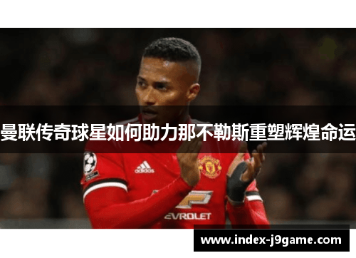 曼联传奇球星如何助力那不勒斯重塑辉煌命运