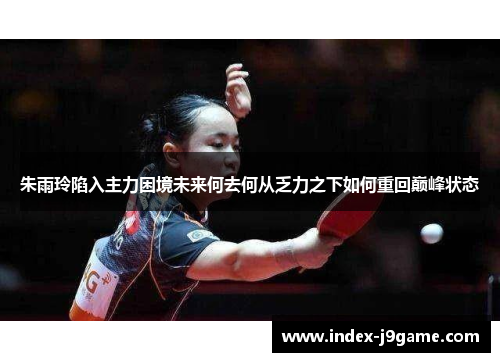 朱雨玲陷入主力困境未来何去何从乏力之下如何重回巅峰状态