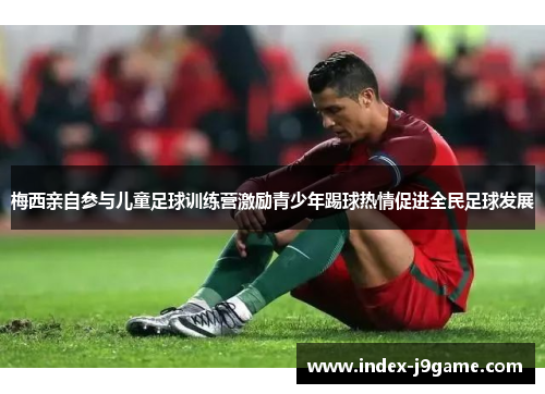 梅西亲自参与儿童足球训练营激励青少年踢球热情促进全民足球发展 梅西亲自参与儿童足球训练营激励青少年踢球热情促进全民足球发展