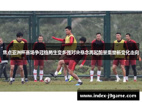 焦点亚洲杯赛场争冠格局生变多强对决悬念再起前景重塑新变化走向