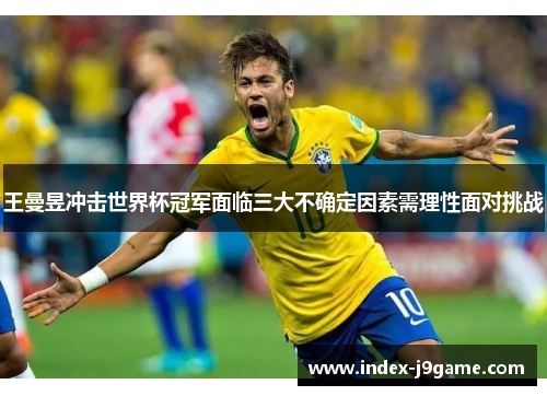 王曼昱冲击世界杯冠军面临三大不确定因素需理性面对挑战