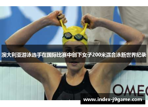 澳大利亚游泳选手在国际比赛中创下女子200米混合泳新世界纪录