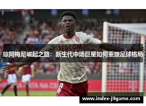 琼阿梅尼崛起之路：新生代中场巨星如何重塑足球格局