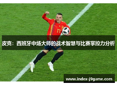 皮克：西班牙中场大师的战术智慧与比赛掌控力分析