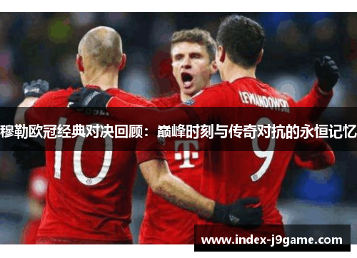 穆勒欧冠经典对决回顾：巅峰时刻与传奇对抗的永恒记忆